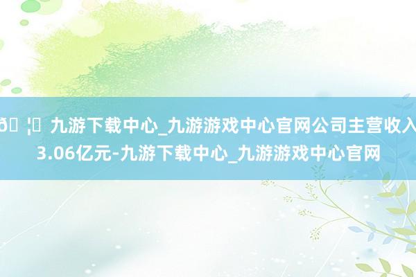 🦄九游下载中心_九游游戏中心官网公司主营收入3.06亿元-九游下载中心_九游游戏中心官网