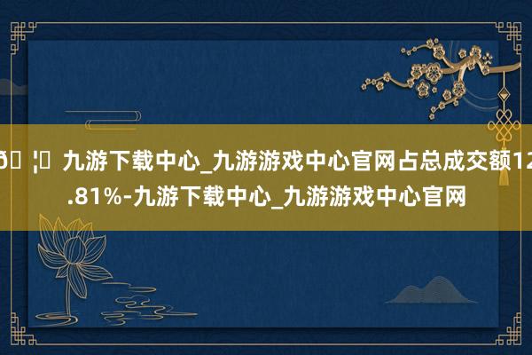 🦄九游下载中心_九游游戏中心官网占总成交额12.81%-九游下载中心_九游游戏中心官网