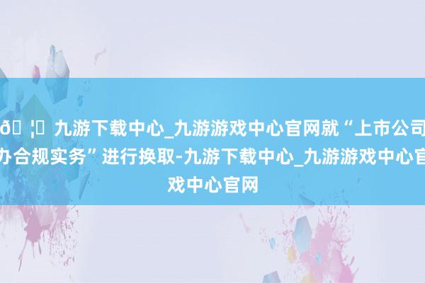 🦄九游下载中心_九游游戏中心官网就“上市公司惩办合规实务”进行换取-九游下载中心_九游游戏中心官网