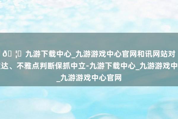 🦄九游下载中心_九游游戏中心官网和讯网站对文中发达、不雅点判断保抓中立-九游下载中心_九游游戏中心官网