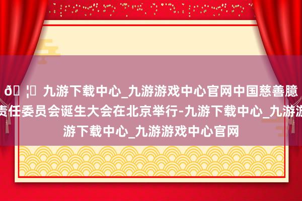 🦄九游下载中心_九游游戏中心官网中国慈善臆测会尺度化责任委员会诞生大会在北京举行-九游下载中心_九游游戏中心官网