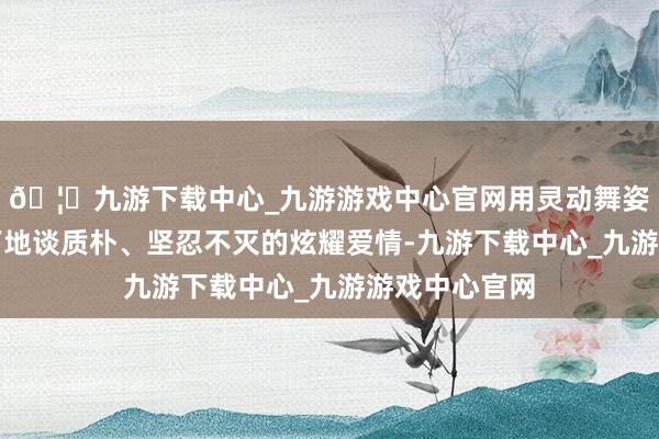 🦄九游下载中心_九游游戏中心官网用灵动舞姿讲明地平线下地谈质朴、坚忍不灭的炫耀爱情-九游下载中心_九游游戏中心官网