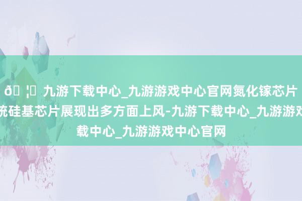 🦄九游下载中心_九游游戏中心官网氮化镓芯片相较于传统硅基芯片展现出多方面上风-九游下载中心_九游游戏中心官网