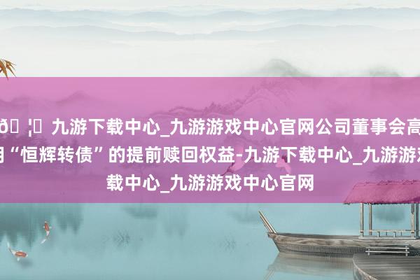🦄九游下载中心_九游游戏中心官网公司董事会高兴公司利用“恒辉转债”的提前赎回权益-九游下载中心_九游游戏中心官网