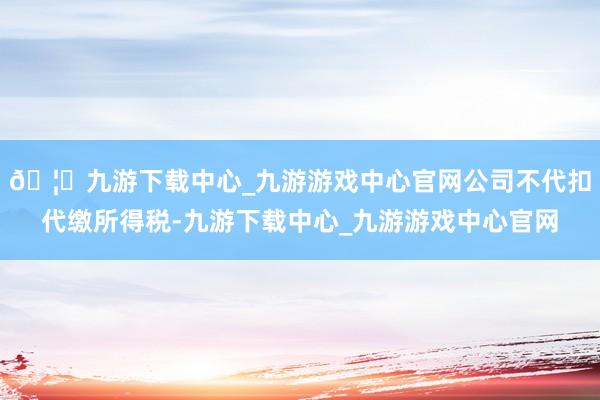 🦄九游下载中心_九游游戏中心官网公司不代扣代缴所得税-九游下载中心_九游游戏中心官网