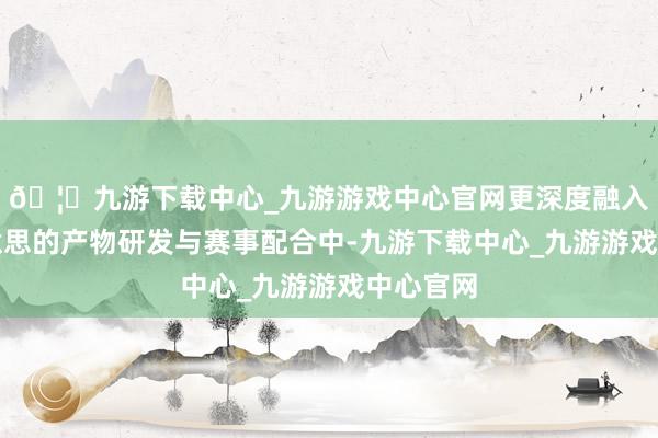 🦄九游下载中心_九游游戏中心官网更深度融入卡尔好意思的产物研发与赛事配合中-九游下载中心_九游游戏中心官网