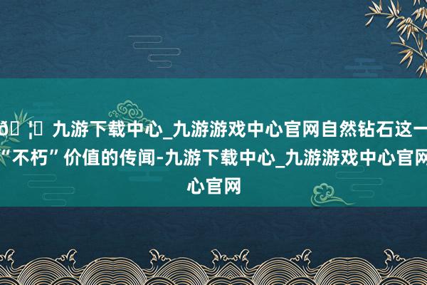 🦄九游下载中心_九游游戏中心官网自然钻石这一“不朽”价值的传闻-九游下载中心_九游游戏中心官网