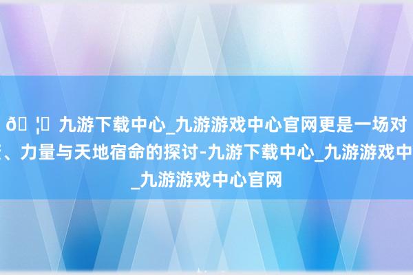 🦄九游下载中心_九游游戏中心官网更是一场对于天资、力量与天地宿命的探讨-九游下载中心_九游游戏中心官网