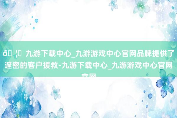 🦄九游下载中心_九游游戏中心官网品牌提供了邃密的客户援救-九游下载中心_九游游戏中心官网