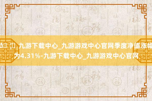 🦄九游下载中心_九游游戏中心官网季度净值涨幅为4.31%-九游下载中心_九游游戏中心官网