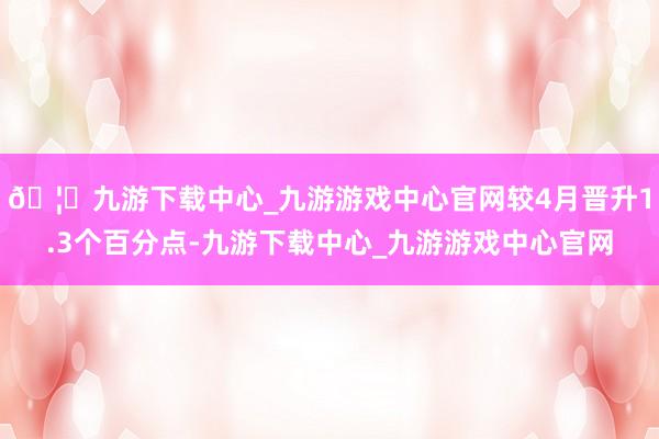 🦄九游下载中心_九游游戏中心官网较4月晋升1.3个百分点-九游下载中心_九游游戏中心官网