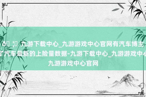 🦄九游下载中心_九游游戏中心官网有汽车博主整理了汽车最新的上险量数据-九游下载中心_九游游戏中心官网