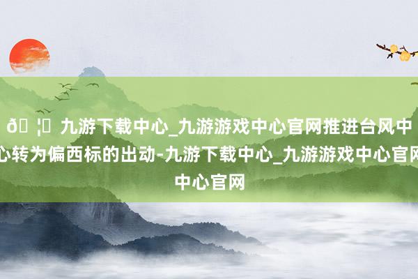 🦄九游下载中心_九游游戏中心官网推进台风中心转为偏西标的出动-九游下载中心_九游游戏中心官网