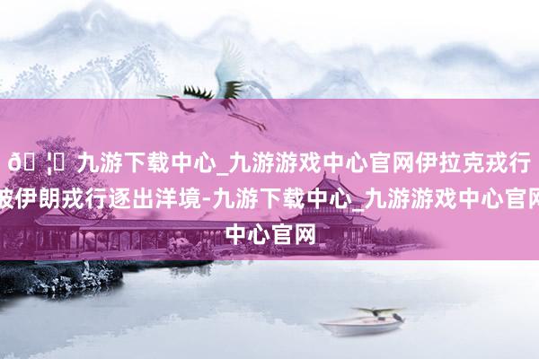 🦄九游下载中心_九游游戏中心官网伊拉克戎行被伊朗戎行逐出洋境-九游下载中心_九游游戏中心官网