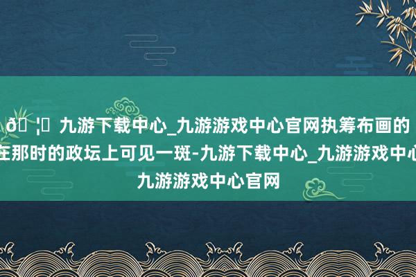 🦄九游下载中心_九游游戏中心官网执筹布画的武艺在那时的政坛上可见一斑-九游下载中心_九游游戏中心官网