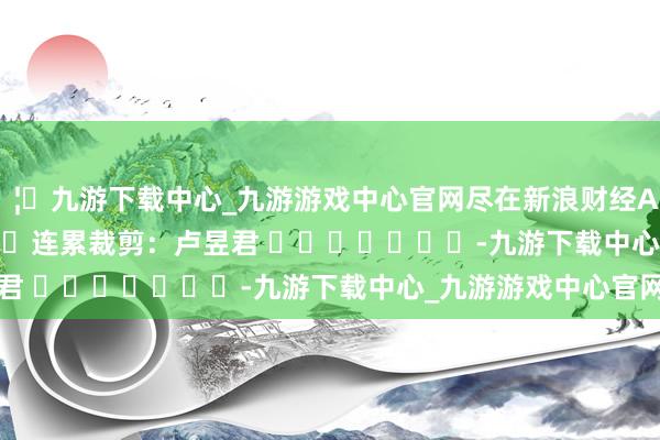 🦄九游下载中心_九游游戏中心官网尽在新浪财经APP            						连累裁剪：卢昱君 							-九游下载中心_九游游戏中心官网