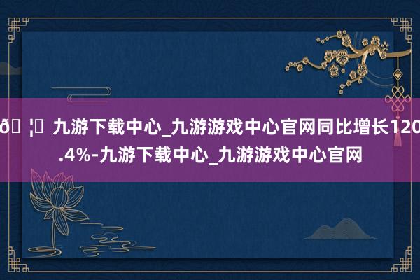 🦄九游下载中心_九游游戏中心官网同比增长120.4%-九游下载中心_九游游戏中心官网