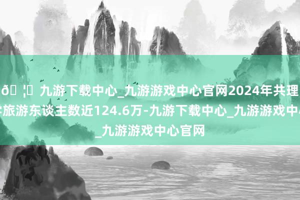 🦄九游下载中心_九游游戏中心官网2024年共理财研学旅游东谈主数近124.6万-九游下载中心_九游游戏中心官网