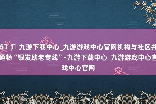 🦄九游下载中心_九游游戏中心官网机构与社区并吞通畅“银发助老专线”-九游下载中心_九游游戏中心官网