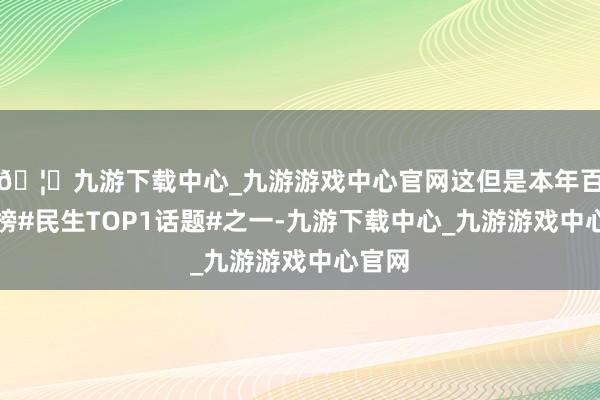 🦄九游下载中心_九游游戏中心官网这但是本年百度热榜#民生TOP1话题#之一-九游下载中心_九游游戏中心官网