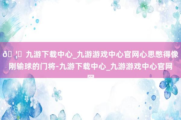 🦄九游下载中心_九游游戏中心官网心思憋得像刚输球的门将-九游下载中心_九游游戏中心官网