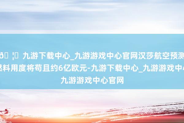 🦄九游下载中心_九游游戏中心官网汉莎航空预测全年燃料用度将苟且约6亿欧元-九游下载中心_九游游戏中心官网