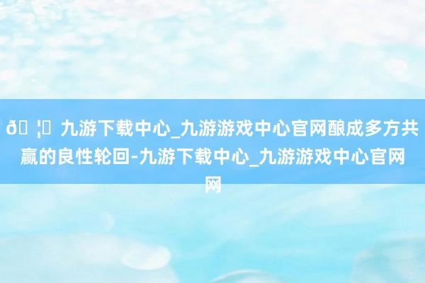 🦄九游下载中心_九游游戏中心官网酿成多方共赢的良性轮回-九游下载中心_九游游戏中心官网
