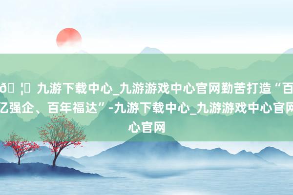 🦄九游下载中心_九游游戏中心官网勤苦打造“百亿强企、百年福达”-九游下载中心_九游游戏中心官网
