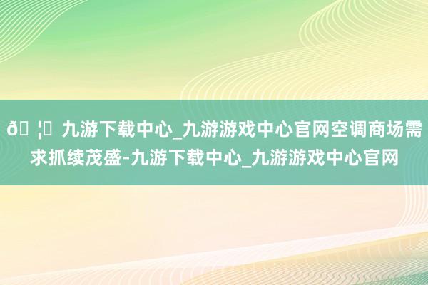 🦄九游下载中心_九游游戏中心官网空调商场需求抓续茂盛-九游下载中心_九游游戏中心官网
