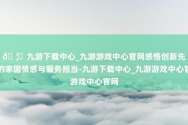 🦄九游下载中心_九游游戏中心官网感悟创新先辈的家国情感与服务担当-九游下载中心_九游游戏中心官网