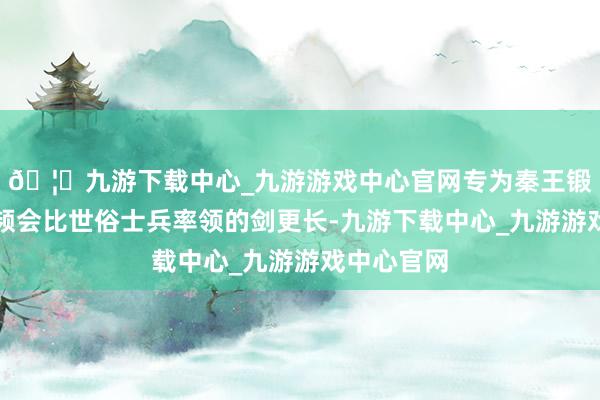 🦄九游下载中心_九游游戏中心官网专为秦王锻造的剑频频会比世俗士兵率领的剑更长-九游下载中心_九游游戏中心官网