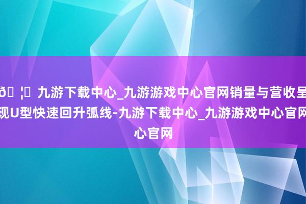 🦄九游下载中心_九游游戏中心官网销量与营收呈现U型快速回升弧线-九游下载中心_九游游戏中心官网