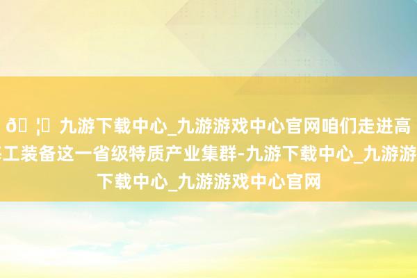 🦄九游下载中心_九游游戏中心官网咱们走进高端船舶与海工装备这一省级特质产业集群-九游下载中心_九游游戏中心官网