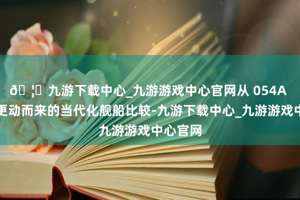 🦄九游下载中心_九游游戏中心官网从 054A 护卫舰更动而来的当代化舰船比较-九游下载中心_九游游戏中心官网