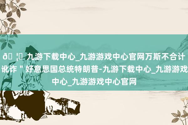 🦄九游下载中心_九游游戏中心官网万斯不合计俄方在＂讹诈＂好意思国总统特朗普-九游下载中心_九游游戏中心官网