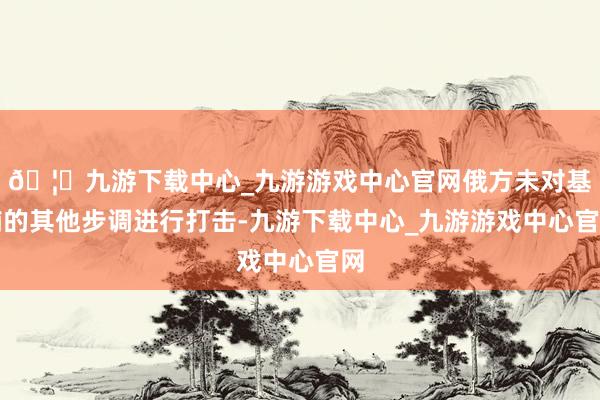 🦄九游下载中心_九游游戏中心官网俄方未对基辅的其他步调进行打击-九游下载中心_九游游戏中心官网