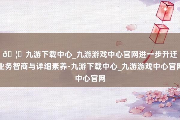 🦄九游下载中心_九游游戏中心官网进一步升迁业务智商与详细素养-九游下载中心_九游游戏中心官网