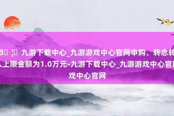 🦄九游下载中心_九游游戏中心官网申购、转念转入上限金额为1.0万元-九游下载中心_九游游戏中心官网