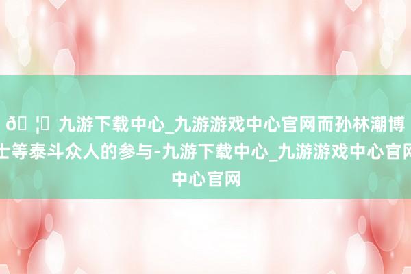 🦄九游下载中心_九游游戏中心官网而孙林潮博士等泰斗众人的参与-九游下载中心_九游游戏中心官网