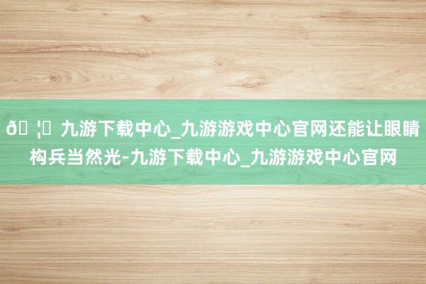 🦄九游下载中心_九游游戏中心官网还能让眼睛构兵当然光-九游下载中心_九游游戏中心官网