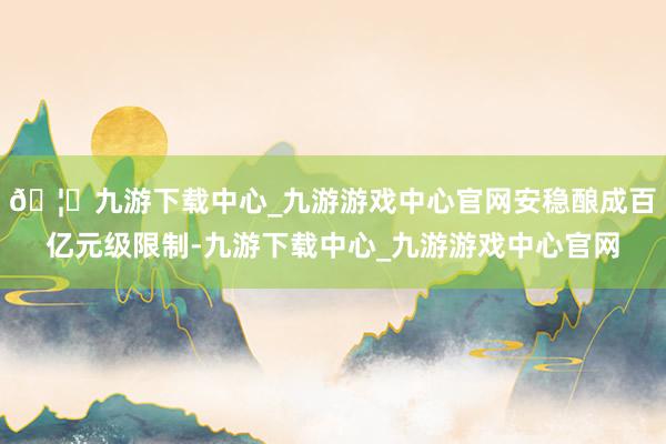 🦄九游下载中心_九游游戏中心官网安稳酿成百亿元级限制-九游下载中心_九游游戏中心官网