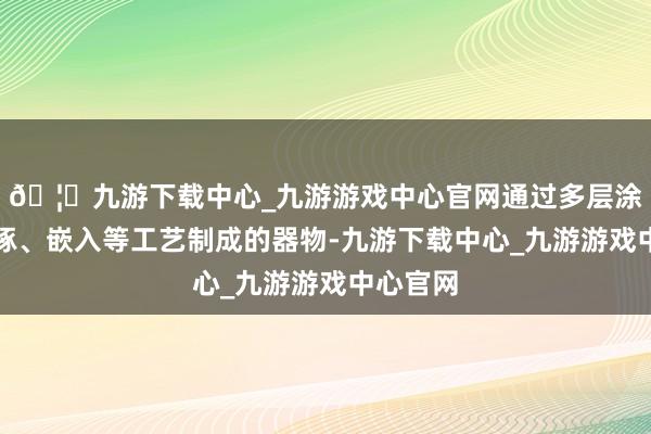 🦄九游下载中心_九游游戏中心官网通过多层涂刷、雕琢、嵌入等工艺制成的器物-九游下载中心_九游游戏中心官网