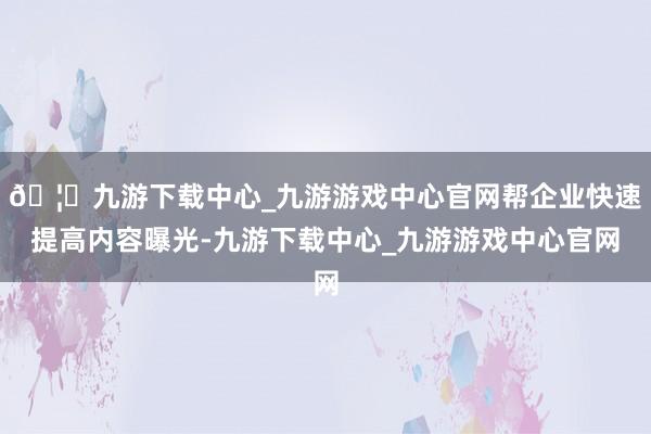 🦄九游下载中心_九游游戏中心官网帮企业快速提高内容曝光-九游下载中心_九游游戏中心官网