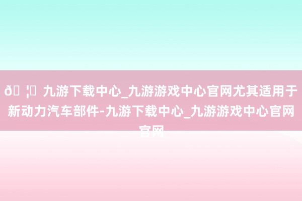🦄九游下载中心_九游游戏中心官网尤其适用于新动力汽车部件-九游下载中心_九游游戏中心官网