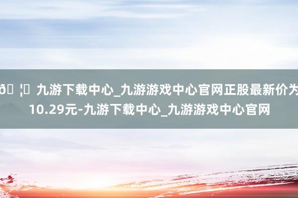 🦄九游下载中心_九游游戏中心官网正股最新价为10.29元-九游下载中心_九游游戏中心官网