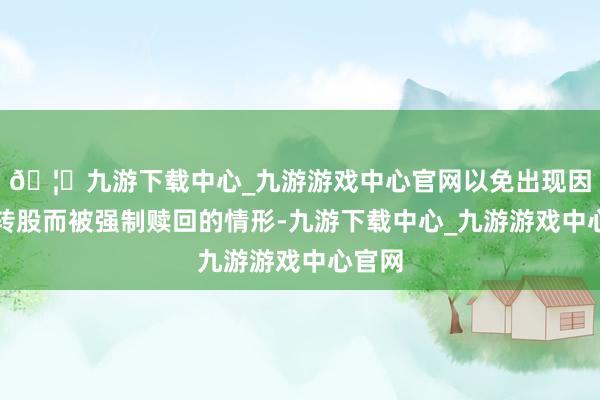 🦄九游下载中心_九游游戏中心官网以免出现因无法转股而被强制赎回的情形-九游下载中心_九游游戏中心官网