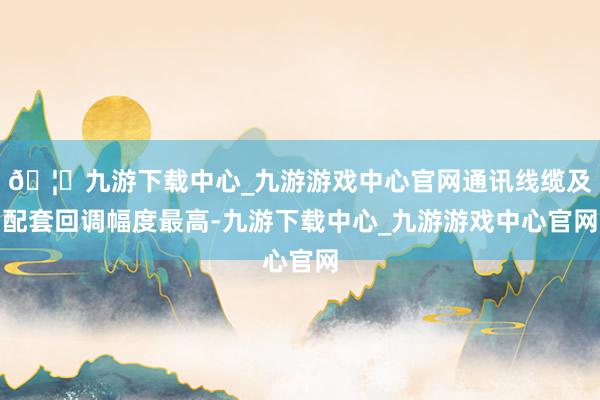 🦄九游下载中心_九游游戏中心官网通讯线缆及配套回调幅度最高-九游下载中心_九游游戏中心官网