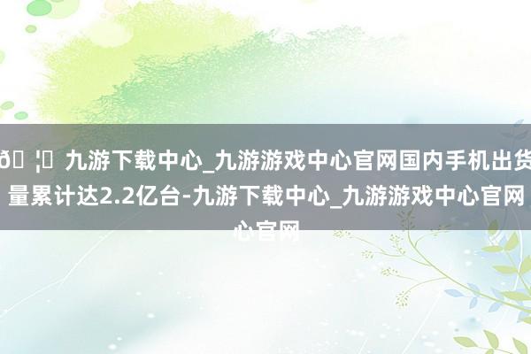 🦄九游下载中心_九游游戏中心官网国内手机出货量累计达2.2亿台-九游下载中心_九游游戏中心官网