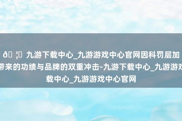 🦄九游下载中心_九游游戏中心官网因科罚层加价策略所带来的功绩与品牌的双重冲击-九游下载中心_九游游戏中心官网