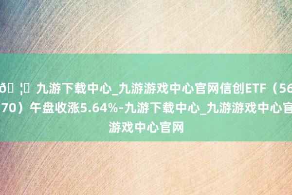 🦄九游下载中心_九游游戏中心官网信创ETF（562570）午盘收涨5.64%-九游下载中心_九游游戏中心官网